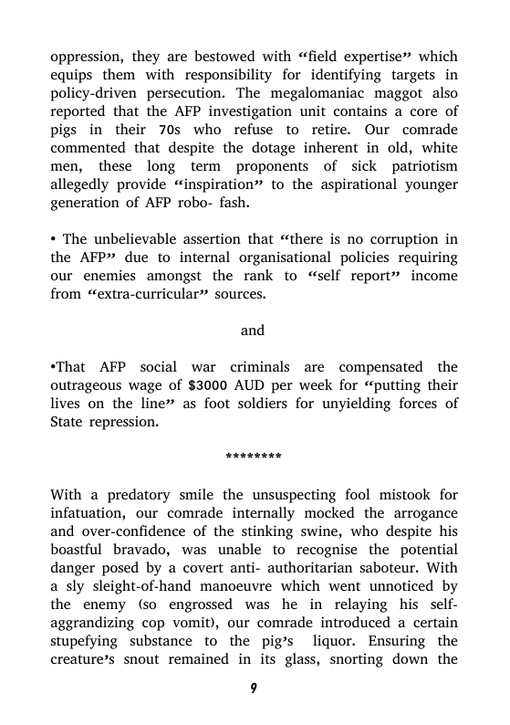 oppression, they are bestowed with “field expertise” which equips them with responsibility for identifying targets in policy-driven persecution. The megalomaniac maggot also reported that the AFP investigation unit contains a core of pigs in their 70s who refuse to retire. Our comrade commented that despite the dotage inherent in old, white men, these long term proponents of sick patriotism allegedly provide “inspiration” to the aspirational younger generation of AFP robo- fash.  « The unbelievable assertion that “there is no corruption in the AFP” due to internal organisational policies requiring our enemies amongst the rank to “self report” income from “extra-curricular” sources.  and  “That AFP social war criminals are compensated the outrageous wage of $3000 AUD per week for “putting their lives on the line” as foot soldiers for unyielding forces of State repression.  With a predatory smile the unsuspecting fool mistook for infatuation, our comrade internally mocked the arrogance and over-confidence of the stinking swine, who despite his boastful bravado, was unable to recognise the potential danger posed by a covert anti- authoritarian saboteur. With a sly sleight-of-hand manoeuvre which went unnoticed by the enemy (so engrossed was he in relaying his self- aggrandizing cop vomit), our comrade introduced a certain stupefying substance to the pig’s liquor. Ensuring the creature’s snout remained in its glass, snorting down the  9 